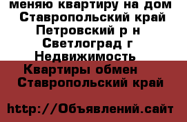 меняю квартиру на дом - Ставропольский край, Петровский р-н, Светлоград г. Недвижимость » Квартиры обмен   . Ставропольский край